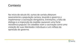 Contexto
No início do século XX, surtos de varíola afetaram
severamente a população carioca, levando o governo a
implementar a vacinação obrigatória. Entretanto, a falta de
diálogo e a imposição da medida causaram uma forte
resistência popular. Os cidadãos viam a vacinação como uma
violação de suas liberdades individuais e um reflexo da
opressão do governo.
 