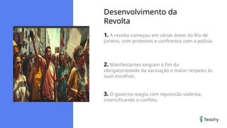 Desenvolvimento da
Revolta
1. A revolta começou em várias áreas do Rio de
Janeiro, com protestos e confrontos com a polícia.
2. Manifestantes exigiam o fim da
obrigatoriedade da vacinação e maior respeito às
suas escolhas.
3. O governo reagiu com repressão violenta,
intensificando o conflito.
 