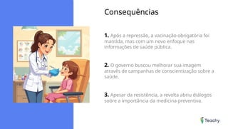 Consequências
1. Após a repressão, a vacinação obrigatória foi
mantida, mas com um novo enfoque nas
informações de saúde pública.
2. O governo buscou melhorar sua imagem
através de campanhas de conscientização sobre a
saúde.
3. Apesar da resistência, a revolta abriu diálogos
sobre a importância da medicina preventiva.
 