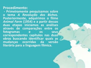 Procedimento:
 - Primeiramente pesquisamos sobre
o tema A Revolução dos Bichos.
Posteriormente, adquirimos o filme
Animal Farm (1954) e a partir dessas
duas etapas iniciamos as análises
através de comparações entre os
fotogramas          e     os      seus
correspondentes capítulos nas duas
obras buscando identificar quais as
mudanças ocorridas da versão
literária para a linguagem fílmica.
 