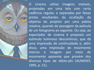 O cinema utiliza imagens imóveis,
projetadas em uma tela com certa
cadência regular, e separadas por faixas
pretas resultantes da ocultação da
objetiva do projetor por uma paleta
rotativa, quando da passagem da película
de um fotograma ao seguinte. Ou seja, ao
espectador de cinema é proposto um
estímulo luminoso descontínuo, que dá
uma impressão de continuidade e, além
disso, uma impressão de movimento
interno à imagem por meio de
movimento aparente que provém dos
diversos tipos de efeito-phi (AUMONT,
1995, p. 51).
 