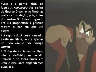 #Esse é o ponto inicial da
fábula A Revolução dos Bichos
de George Orwell e no filme faz
parte da introdução, pois, antes
de mostrar Sr. Jones chegando
em sua propriedade a película
mostra o bar em que ele
estava.
# A esposa do Sr. Jones que não
existe no filme, existe apenas
no livro escrito por George
Orwell.
# O fim do Sr. Jones no filme
não é definido, na versão
literária o Sr. Jones morre em
uma clínica para dependentes
químicos.
 