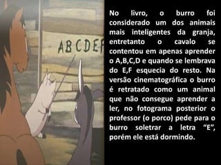 No     livro,  o    burro   foi
considerado um dos animais
mais inteligentes da granja,
entretanto    o     cavalo   se
contentou em apenas aprender
o A,B,C,D e quando se lembrava
do E,F esquecia do resto. Na
versão cinematográfica o burro
é retratado como um animal
que não consegue aprender a
ler, no fotograma posterior o
professor (o porco) pede para o
burro soletrar a letra “E”,
porém ele está dormindo.
 
