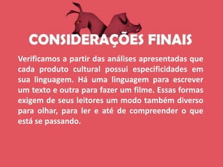 Verificamos a partir das análises apresentadas que
cada produto cultural possui especificidades em
sua linguagem. Há uma linguagem para escrever
um texto e outra para fazer um filme. Essas formas
exigem de seus leitores um modo também diverso
para olhar, para ler e até de compreender o que
está se passando.
 