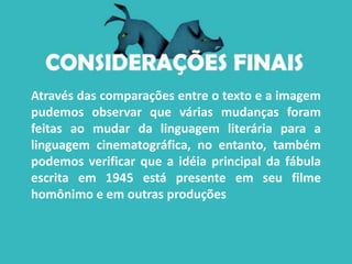 Através das comparações entre o texto e a imagem
pudemos observar que várias mudanças foram
feitas ao mudar da linguagem literária para a
linguagem cinematográfica, no entanto, também
podemos verificar que a idéia principal da fábula
escrita em 1945 está presente em seu filme
homônimo e em outras produções
 