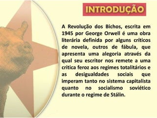 A Revolução dos Bichos, escrita em
1945 por George Orwell é uma obra
literária definida por alguns críticos
de novela, outros de fábula, que
apresenta uma alegoria através da
qual seu escritor nos remete a uma
critica feroz aos regimes totalitários e
as     desigualdades    sociais     que
imperam tanto no sistema capitalista
quanto no socialismo soviético
durante o regime de Stálin.
 