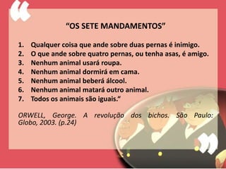 “OS SETE MANDAMENTOS”

1.   Qualquer coisa que ande sobre duas pernas é inimigo.
2.   O que ande sobre quatro pernas, ou tenha asas, é amigo.
3.   Nenhum animal usará roupa.
4.   Nenhum animal dormirá em cama.
5.   Nenhum animal beberá álcool.
6.   Nenhum animal matará outro animal.
7.   Todos os animais são iguais.“

ORWELL, George. A revolução dos bichos. São Paulo:
Globo, 2003. (p.24)
 