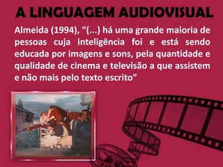 Almeida (1994), “(...) há uma grande maioria de
pessoas cuja inteligência foi e está sendo
educada por imagens e sons, pela quantidade e
qualidade de cinema e televisão a que assistem
e não mais pelo texto escrito”
 