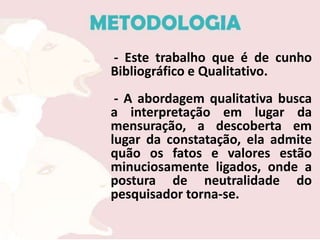 - Este trabalho que é de cunho
Bibliográfico e Qualitativo.
 - A abordagem qualitativa busca
a interpretação em lugar da
mensuração, a descoberta em
lugar da constatação, ela admite
quão os fatos e valores estão
minuciosamente ligados, onde a
postura de neutralidade do
pesquisador torna-se.
 