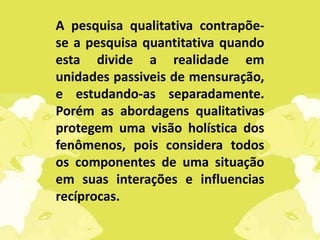 A pesquisa qualitativa contrapõe-
se a pesquisa quantitativa quando
esta divide a realidade em
unidades passiveis de mensuração,
e estudando-as separadamente.
Porém as abordagens qualitativas
protegem uma visão holística dos
fenômenos, pois considera todos
os componentes de uma situação
em suas interações e influencias
recíprocas.
 