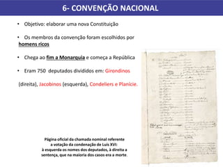 6- CONVENÇÃO NACIONAL
Página oficial da chamada nominal referente
a votação da condenação de Luís XVI:
à esquerda os nomes dos deputados, à direita a
sentença, que na maioria dos casos era a morte.
• Objetivo: elaborar uma nova Constituição
• Os membros da convenção foram escolhidos por
homens ricos
• Chega ao fim a Monarquia e começa a República
• Eram 750 deputados divididos em: Girondinos
(direita), Jacobinos (esquerda), Condeliers e Planície.
 