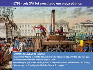 - 1793- Luís XVI foi executado em praça pública
ÚLTIMAS PALAVRAS DE LUÍS XVI:
“Franceses! Morro inocente dos crimes de que fui acusado. Perdoo aqueles que
são culpados de minha morte e peço a Deus
que o sangue que vocês estão prestes a derramar nunca seja cobrado da França.
Só sancionei a Constituição Civil do Clero sob coação...”
 