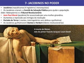 7- JACOBINOS NO PODER
• Jacobinos (republicanos) X Inglaterra ( monarquistas)
• Os Jacobinos criaram: o Comitê de Salvação Pública para ajudar a população.
(líder: Robespierre) e o Tribunal Revolucionário
• Jean Paul Marat (jacobino) foi assassinado por uma mulher girondina.
• Aumentou a repressão aos inimigos da revolução
• Período do Terror ( mortes, interrogatórios sem defesa e guilhotina)
• Os Jacobinos guilhotinaram Danton e Herbert (líderes revolucionários)
A morte de Marat,
tela do pintor francês Jacques-Louis David.
 