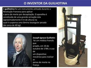 O INVENTOR DA GUILHOTINA
A guilhotina foi um instrumento utilizado durante a
Revolução Francesa para aplicar
a pena de morte por decapitação. O aparelho é
constituído de uma grande armação reta
(aproximadamente 4 m de altura) na
qual é suspensa uma lâmina losangular pesada
(de cerca de 40 kg).
Joseph-Ignace Guillotin:
foi um médico francês
que
propôs, em 10 de
outubro de 1789, o uso
de
um dispositivo
mecânico para realizar
as
penas de morte na
França.
 