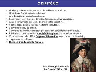 O DIRETÓRIO
• Alta burguesia no poder, aumento da indústria e comércio
• 1795- Nova Constituição Republicana
• Voto Censitário ( baseado na riqueza)
• Governaram através de um Diretório formado de cinco deputados.
• Surge a conspiração dos iguais (monarquistas e jacobinos)
• A conspiração perdeu e os líderes foram executados.
• O governo fechou os jornais.
• O governo estava desmoralizado por causa dos escândalos de corrupção.
• Foi citado o nome do militar Napoleão Bonaparte para moralizar a França.
• 10 de novembro de 1799 – Golpe de 18 Brumário , com o apoio de Napoleão,
os burgueses e os militares.
• Chega ao fim a Revolução Francesa.
Paul Barras, presidente do
diretório de 1795 a 1799.
 