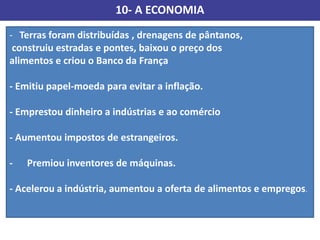 10- A ECONOMIA
- Terras foram distribuídas , drenagens de pântanos,
construiu estradas e pontes, baixou o preço dos
alimentos e criou o Banco da França
- Emitiu papel-moeda para evitar a inflação.
- Emprestou dinheiro a indústrias e ao comércio
- Aumentou impostos de estrangeiros.
- Premiou inventores de máquinas.
- Acelerou a indústria, aumentou a oferta de alimentos e empregos.
 