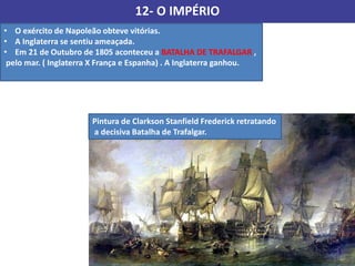 12- O IMPÉRIO
• O exército de Napoleão obteve vitórias.
• A Inglaterra se sentiu ameaçada.
• Em 21 de Outubro de 1805 aconteceu a BATALHA DE TRAFALGAR ,
pelo mar. ( Inglaterra X França e Espanha) . A Inglaterra ganhou.
Pintura de Clarkson Stanfield Frederick retratando
a decisiva Batalha de Trafalgar.
 