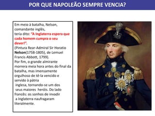 Em meio à batalha, Nelson,
comandante inglês,
teria dito: “A Inglaterra espera que
cada homem cumpra o seu
dever!”.
(Pintura Rear-Admiral Sir Horatio
Nelson(1758-1805), de Lemuel
Francis Abbott, 1799).
Por fim, o grande almirante
morrera meia hora antes do final da
batalha, mas imensamente
orgulhoso de tê-la vencido e
servido à pátria
inglesa, tornando-se um dos
seus maiores heróis. Do lado
francês: os sonhos de invadir
a Inglaterra naufragaram
literalmente.
POR QUE NAPOLEÃO SEMPRE VENCIA?
 