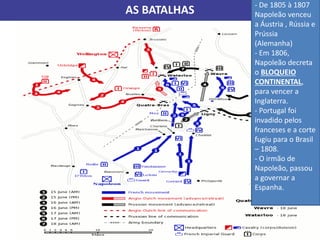 AS BATALHAS
- De 1805 à 1807
Napoleão venceu
a Áustria , Rússia e
Prússia
(Alemanha)
- Em 1806,
Napoleão decreta
o BLOQUEIO
CONTINENTAL,
para vencer a
Inglaterra.
- Portugal foi
invadido pelos
franceses e a corte
fugiu para o Brasil
– 1808.
- O irmão de
Napoleão, passou
a governar a
Espanha.
 