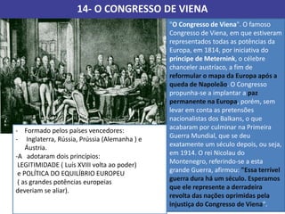 14- O CONGRESSO DE VIENA
"O Congresso de Viena". O famoso
Congresso de Viena, em que estiveram
representados todas as potências da
Europa, em 1814, por iniciativa do
príncipe de Meternink, o célebre
chanceler austríaco, a fim de
reformular o mapa da Europa após a
queda de Napoleão. O Congresso
propunha-se a implantar a paz
permanente na Europa, porém, sem
levar em conta as pretensões
nacionalistas dos Balkans, o que
acabaram por culminar na Primeira
Guerra Mundial, que se deu
exatamente um século depois, ou seja,
em 1914. O rei Nicolau do
Montenegro, referindo-se a esta
grande Guerra, afirmou: "Essa terrível
guerra dura há um século. Esperamos
que ele represente a derradeira
revolta das nações oprimidas pela
injustiça do Congresso de Viena".
- Formado pelos países vencedores:
- Inglaterra, Rússia, Prússia (Alemanha ) e
Áustria.
-A adotaram dois princípios:
LEGITIMIDADE ( Luís XVIII volta ao poder)
e POLÍTICA DO EQUILÍBRIO EUROPEU
( as grandes potências europeias
deveriam se aliar).
 