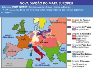 NOVA DIVISÃO DO MAPA EUROPEU
- Criaram a SANTA ALIANÇA ( Prússia , Áustria e Rússia ) contra os Liberais.
- A SANTA ALIANÇA tinha como objetivo evitar a independência das colônias espanholas
na América.
 