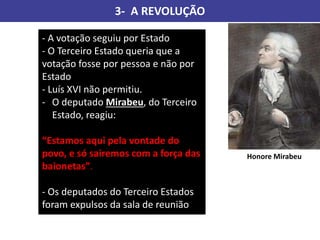 3- A REVOLUÇÃO
- A votação seguiu por Estado
- O Terceiro Estado queria que a
votação fosse por pessoa e não por
Estado
- Luís XVI não permitiu.
- O deputado Mirabeu, do Terceiro
Estado, reagiu:
“Estamos aqui pela vontade do
povo, e só sairemos com a força das
baionetas”.
- Os deputados do Terceiro Estados
foram expulsos da sala de reunião
Honore Mirabeu
 
