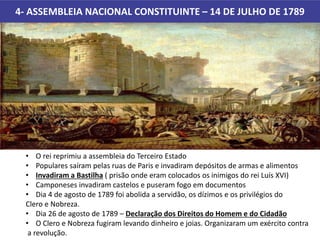 4- ASSEMBLEIA NACIONAL CONSTITUINTE – 14 DE JULHO DE 1789
• O rei reprimiu a assembleia do Terceiro Estado
• Populares saíram pelas ruas de Paris e invadiram depósitos de armas e alimentos
• Invadiram a Bastilha ( prisão onde eram colocados os inimigos do rei Luís XVI)
• Camponeses invadiram castelos e puseram fogo em documentos
• Dia 4 de agosto de 1789 foi abolida a servidão, os dízimos e os privilégios do
Clero e Nobreza.
• Dia 26 de agosto de 1789 – Declaração dos Direitos do Homem e do Cidadão
• O Clero e Nobreza fugiram levando dinheiro e joias. Organizaram um exército contra
a revolução.
 