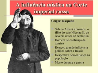 A influência mística na CorteA influência mística na Corte
imperial russaimperial russa
Grigori Rasputin
 Salvou Alexei Romanov, o
filho do czar Nicolau II, de
severas crises de hemofilia.
 Homem de confiança da
czarina
 Exerceu grande influência
política sobre a Rússia
 Despertava desconfiança na
população
 Morto durante a guerra
 