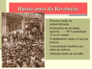  Processo tardio de
industrialização
 Predomínio da atividade
agrícola 80 % população
vivia no campo:
 Trabalhadores rurais viviam na
miséria
 Concentração fundiária nas
mãos da nobreza
 Abolição tardia da servidão
Rússia antes da RevoluçãoRússia antes da Revolução
 