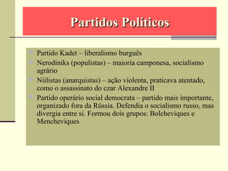 Partidos PolíticosPartidos Políticos
 Partido Kadet – liberalismo burguês
 Nerodiniks (populistas) – maioria camponesa, socialismo
agrário
 Niilistas (anarquistas) – ação violenta, praticava atentado,
como o assassinato do czar Alexandre II
 Partido operário social democrata – partido mais importante,
organizado fora da Rússia. Defendia o socialismo russo, mas
divergia entre si. Formou dois grupos: Bolcheviques e
Mencheviques
 