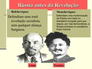 Rússia antes da RevoluçãoRússia antes da Revolução
 Bolcheviques
Defendiam uma total
revolução socialista,
sem qualquer aliança
burguesa.
 Mencheviques
Defendiam uma modernização
da Rússia com base no
liberalismo burguês para que
depois, por vias democráticas, a
Rússia entrasse no socialismo.
Eram minoria.
.
Lênin Trostsky
 