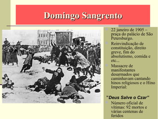 Domingo SangrentoDomingo Sangrento
 22 janeiro de 1905 –
praça do palácio de São
Petersburgo.
 Reinvindicação de
constituição, direito
greve, fim do
absolutismo, comida e
etc...
 Massacre de
manifestantes
desarmados que
caminhavam cantando
hinos religiosos e o Hino
Imperial:
”Deus Salve o Czar”
 Número oficial de
vítimas: 92 mortos e
várias centenas de
feridos
 
