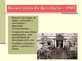 Rússia antes da Revolução - 1905Rússia antes da Revolução - 1905
 Retorno das tropas do
Japão, sufocando o
movimento e
deportado
revolucionários
 Criação de uma Duma
(parlamento), com
possibilidade de
dissolução pelo czar
 Conflitos constantes
entre o czarismo e a
Duma
 