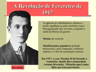 A Revolução de Fevereiro deA Revolução de Fevereiro de
19171917
 As greves de trabalhadores urbanos e
rurais espalham-se pelo território russo.
Reorganização dos sovietes, exigindo a
saída da Rússia da guerra
 Motins do exército
 Manifestações populares pedindo
democracia, mais empregos, melhores
salários e o fim da monarquia czarista.
Em 1917, o czar Nicolau II foi forçado a
renunciar, dando fim à monarquia
Assume Kerensky (Menchevque) como
líder governo provisório.Kerensky
 
