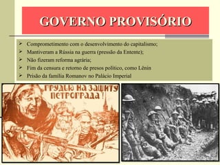 GOVERNO PROVISÓRIOGOVERNO PROVISÓRIO
 Comprometimento com o desenvolvimento do capitalismo;
 Mantiveram a Rússia na guerra (pressão da Entente);
 Não fizeram reforma agrária;
 Fim da censura e retorno de presos político, como Lênin
 Prisão da família Romanov no Palácio Imperial
 