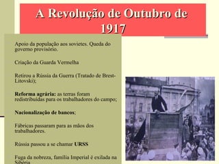A Revolução de Outubro deA Revolução de Outubro de
19171917
 Apoio da população aos sovietes. Queda do
governo provisório.
 Criação da Guarda Vermelha
 Retirou a Rússia da Guerra (Tratado de Brest-
Litovski);
 Reforma agrária: as terras foram
redistribuídas para os trabalhadores do campo;
 Nacionalização de bancos;
 Fábricas passaram para as mãos dos
trabalhadores.
 Rússia passou a se chamar URSS
 Fuga da nobreza, família Imperial é exilada na
 