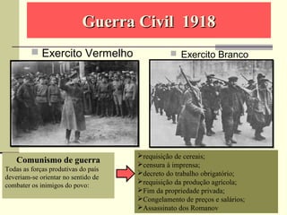 Guerra Civil 1918Guerra Civil 1918
 Exercito Vermelho  Exercito Branco
Comunismo de guerra
Todas as forças produtivas do país
deveriam-se orientar no sentido de
combater os inimigos do povo:
requisição de cereais;
censura à imprensa;
decreto do trabalho obrigatório;
requisição da produção agrícola;
Fim da propriedade privada;
Congelamento de preços e salários;
Assassinato dos Romanov
 