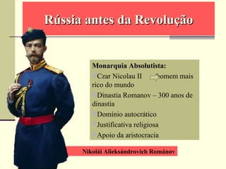 Nikolái Alieksándrovich Románov
Rússia antes da RevoluçãoRússia antes da Revolução
Monarquia Absolutista:
Czar Nicolau II homem mais
rico do mundo
Dinastia Romanov – 300 anos de
dinastia
Domínio autocrático
Justificativa religiosa
Apoio da aristocracia
 