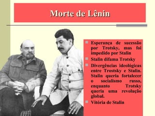 Morte de LêninMorte de Lênin
 Esperança de sucessão
por Trotsky, mas foi
impedido por Stalin
 Stalin difama Trotsky
 Divergências ideológicas
entre Trostsky e Stalin.
Stalin queria fortalecer
o socialismo russo,
enquanto Trotsky
queria uma revolução
global.
 Vitória de Stalin
 