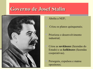 Governo de Josef StalinGoverno de Josef Stalin
 Aboliu a NEP;
 Criou os planos quinquenais;
 Priorizou o desenvolvimento
industrial;
 Criou as sovkhozes (fazendas do
Estado) e as kolkhozes (fazendas
cooperativas).
 Perseguiu, expulsou e matou
opositores;
 