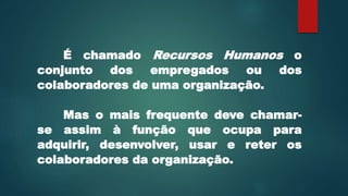 É chamado Recursos Humanos o
conjunto dos empregados ou dos
colaboradores de uma organização.
Mas o mais frequente deve chamar-
se assim à função que ocupa para
adquirir, desenvolver, usar e reter os
colaboradores da organização.
 