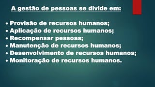 A gestão de pessoas se divide em:
 Provisão de recursos humanos;
 Aplicação de recursos humanos;
 Recompensar pessoas;
 Manutenção de recursos humanos;
 Desenvolvimento de recursos humanos;
 Monitoração de recursos humanos.
 