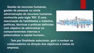 Gestão de recursos humanos,
gestão de pessoas ou ainda
administração de recursos humanos,
conhecida pela sigla 'RH'. É uma
associação de habilidades e métodos,
políticas, técnicas e práticas definidas
com objetivo de administrar os
comportamentos internos e
potencializar o capital humano..
Tem por finalidade selecionar, gerir e nortear os
colaboradores na direção dos objetivos e metas da
empresa.
 