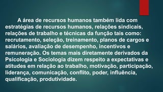 A área de recursos humanos também lida com
estratégias de recursos humanos, relações sindicais,
relações de trabalho e técnicas da função tais como:
recrutamento, seleção, treinamento, planos de cargos e
salários, avaliação de desempenho, incentivos e
remuneração. Os temas mais diretamente derivados da
Psicologia e Sociologia dizem respeito a expectativas e
atitudes em relação ao trabalho, motivação, participação,
liderança, comunicação, conflito, poder, influência,
qualificação, produtividade.
 