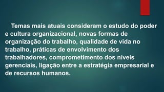 Temas mais atuais consideram o estudo do poder
e cultura organizacional, novas formas de
organização do trabalho, qualidade de vida no
trabalho, práticas de envolvimento dos
trabalhadores, comprometimento dos níveis
gerenciais, ligação entre a estratégia empresarial e
de recursos humanos.
 