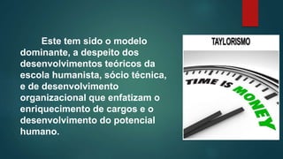Este tem sido o modelo
dominante, a despeito dos
desenvolvimentos teóricos da
escola humanista, sócio técnica,
e de desenvolvimento
organizacional que enfatizam o
enriquecimento de cargos e o
desenvolvimento do potencial
humano.
 