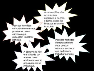 A escravidão não se resumia somente a negros, e havia casos de brancos escravos também.  Pessoas humildes compravam com seus poucos recursos escravos que pudessem trabalhar por elas.   A escravidão não era utilizada por apenas ricos aristocratas como popularmente se imaginava.   Pessoas humildes compravam com seus poucos recursos escravos que pudessem trabalhar por elas.  