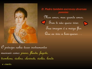 D. Pedro também escreveu diversas poesias: Meu amor, meu grande amor, Sem ti não quero viver Tua imagem é a meiga flor Que eu vivo a bem-querer… O príncipe sabia tocar instrumentos musicais como:  piano, flauta, fagote, trombone, violino, clarinete, violão, lundu e cravo. 