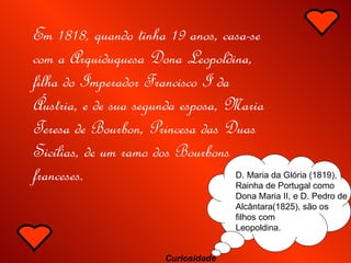 Em 1818, quando tinha 19 anos, casa-se com a Arquiduquesa Dona Leopoldina, filha do Imperador Francisco I da Áustria, e de sua segunda esposa, Maria Teresa de Bourbon, Princesa das Duas Sicílias, de um ramo dos Bourbons franceses.   D. Maria da Glória (1819), Rainha de Portugal como Dona Maria II, e D. Pedro de Alcântara(1825), são os filhos com Leopoldina. Curiosidade 