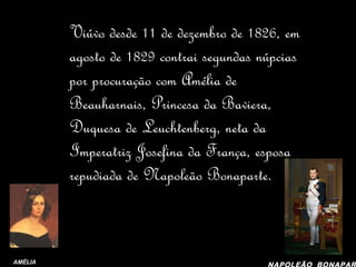 D. Pedro era muito “garanhão”... Viúvo desde 11 de dezembro de 1826, em agosto de 1829 contrai segundas núpcias por procuração com Amélia de Beauharnais, Princesa da Baviera, Duquesa de Leuchtenberg, neta da Imperatriz Josefina da França, esposa repudiada de Napoleão Bonaparte. AMÉLIA NAPOLEÃO   BONAPARTE 